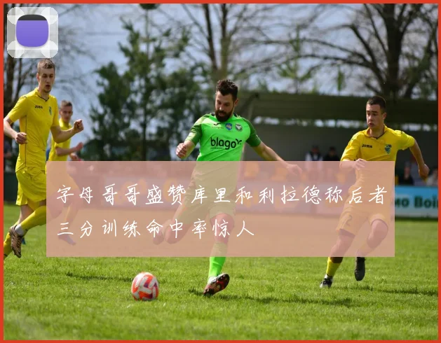 字母哥哥盛赞库里和利拉德称后者三分训练命中率惊人