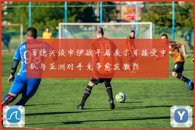 马德兴谈中伊战平局表示可接受中队与亚洲对手竞争愈发激烈