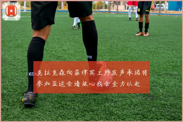 克拉克森向菲律宾主帅发声承诺将参加亚运会请放心我会全力以赴