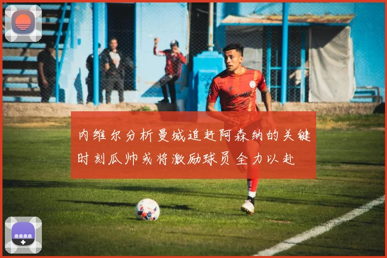 内维尔分析曼城追赶阿森纳的关键时刻瓜帅或将激励球员全力以赴