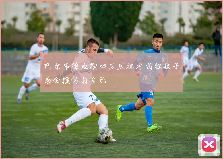 巴尔韦德幽默回应庆祝方式称孩子或会模仿打自己