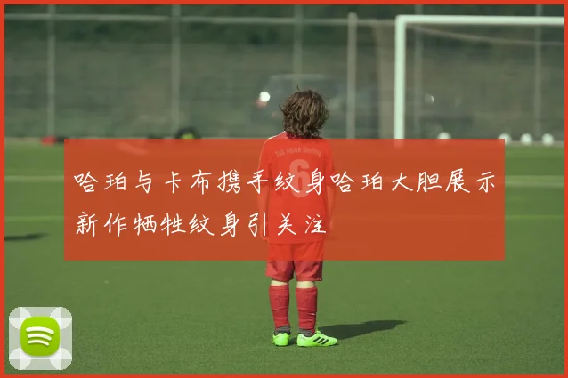 哈珀与卡布携手纹身哈珀大胆展示新作牺牲纹身引关注