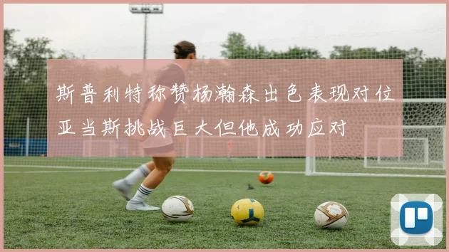 斯普利特称赞杨瀚森出色表现对位亚当斯挑战巨大但他成功应对