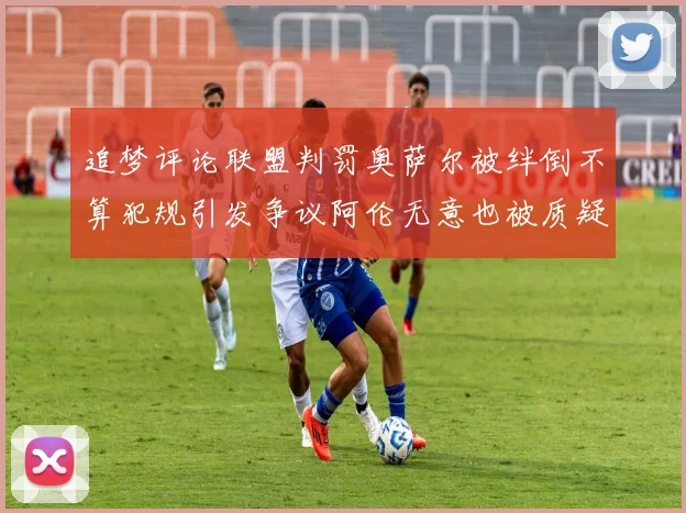 追梦评论联盟判罚奥萨尔被绊倒不算犯规引发争议阿伦无意也被质疑
