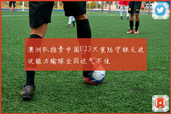澳洲队指责中国U23只重防守缺乏进攻能力输球全因运气不佳