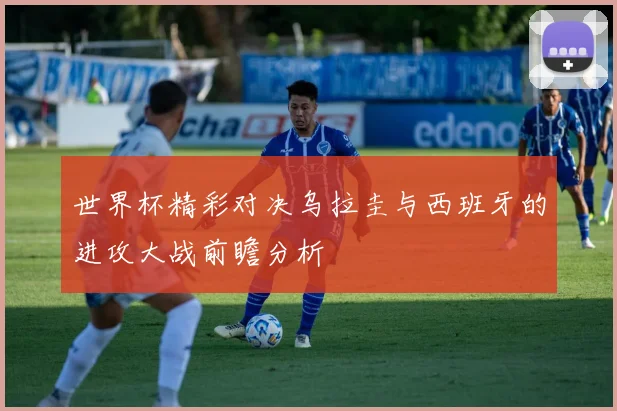 世界杯精彩对决乌拉圭与西班牙的进攻大战前瞻分析