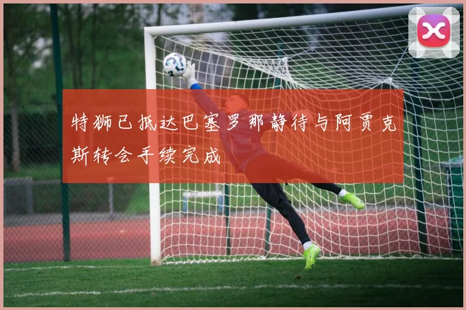 特狮已抵达巴塞罗那静待与阿贾克斯转会手续完成
