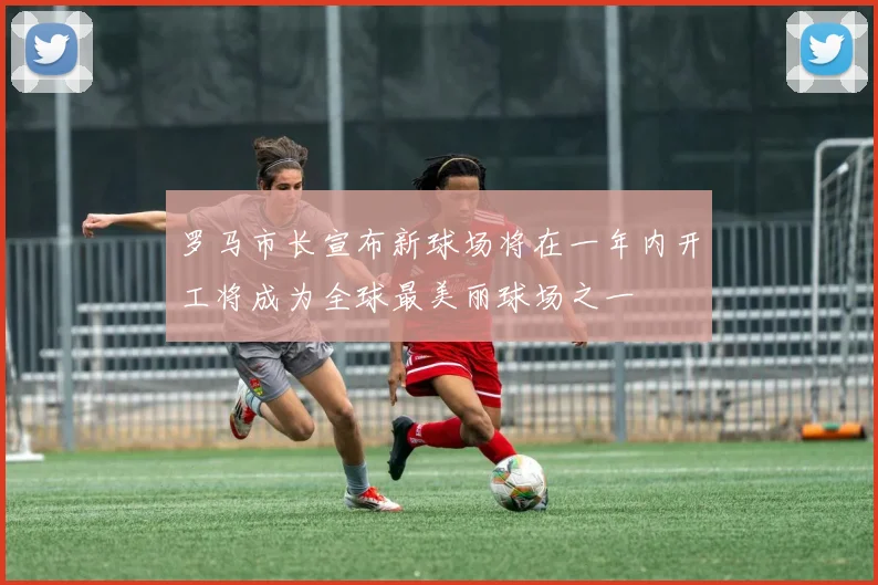 罗马市长宣布新球场将在一年内开工将成为全球最美丽球场之一