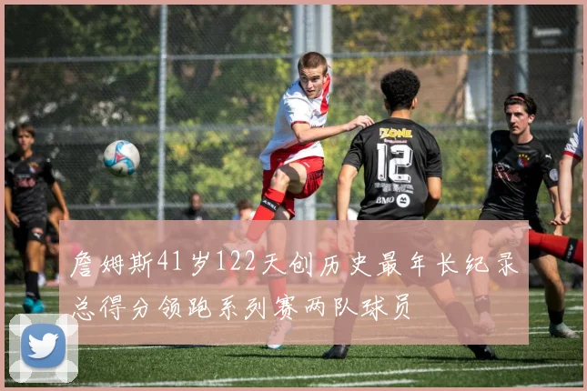 詹姆斯41岁122天创历史最年长纪录总得分领跑系列赛两队球员