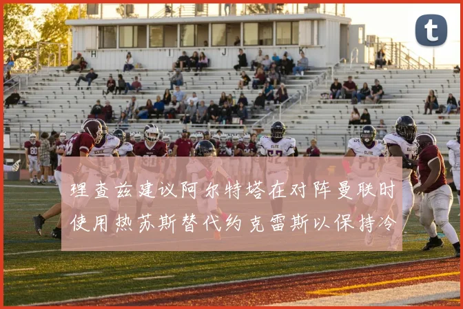 理查兹建议阿尔特塔在对阵曼联时使用热苏斯替代约克雷斯以保持冷静状态