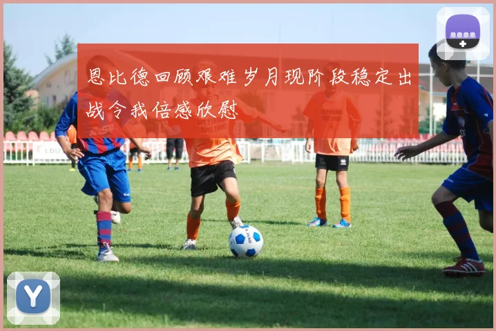 恩比德回顾艰难岁月现阶段稳定出战令我倍感欣慰