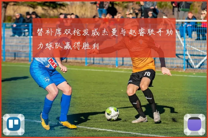替补席双枪发威杰曼与赵睿联手助力球队赢得胜利