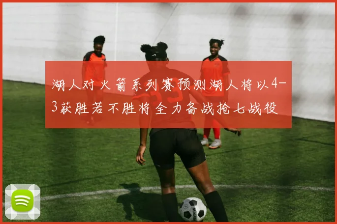 湖人对火箭系列赛预测湖人将以4-3获胜若不胜将全力备战抢七战役