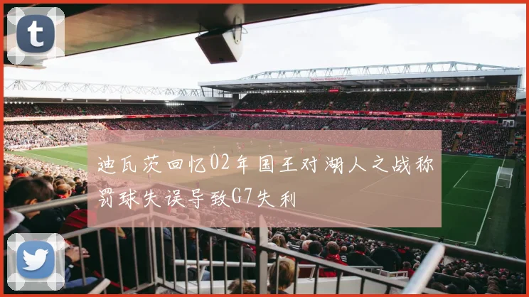 迪瓦茨回忆02年国王对湖人之战称罚球失误导致G7失利