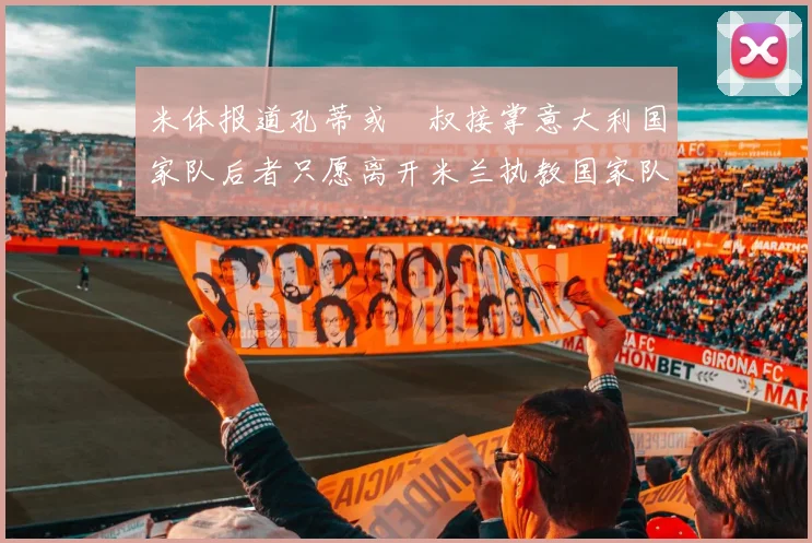 米体报道孔蒂或囧叔接掌意大利国家队后者只愿离开米兰执教国家队或皇马