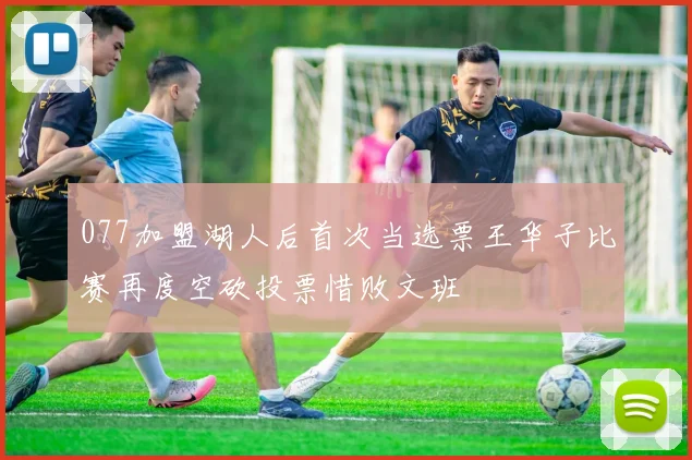077加盟湖人后首次当选票王华子比赛再度空砍投票惜败文班