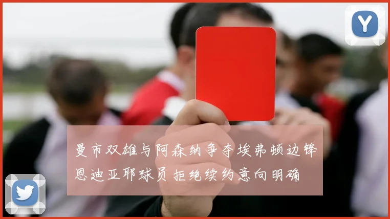 曼市双雄与阿森纳争夺埃弗顿边锋恩迪亚耶球员拒绝续约意向明确