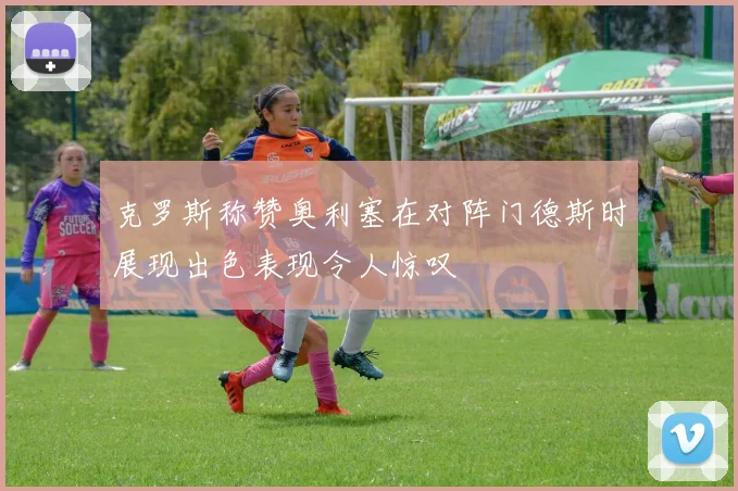 克罗斯称赞奥利塞在对阵门德斯时展现出色表现令人惊叹