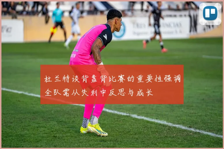 杜兰特谈背靠背比赛的重要性强调全队需从失利中反思与成长