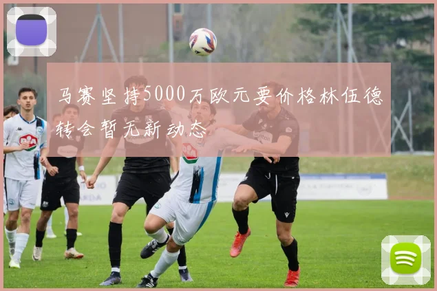 马赛坚持5000万欧元要价格林伍德转会暂无新动态