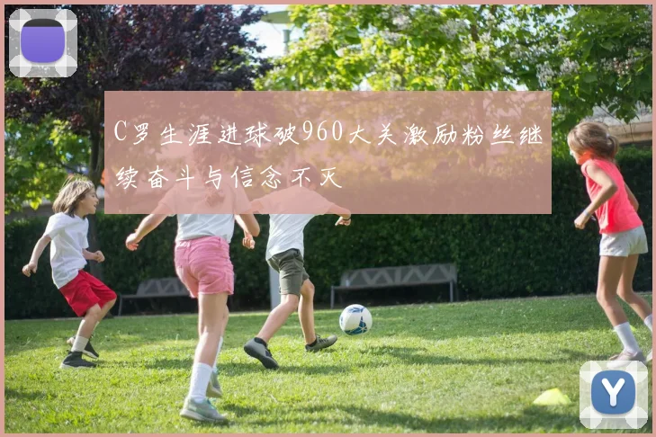 C罗生涯进球破960大关激励粉丝继续奋斗与信念不灭