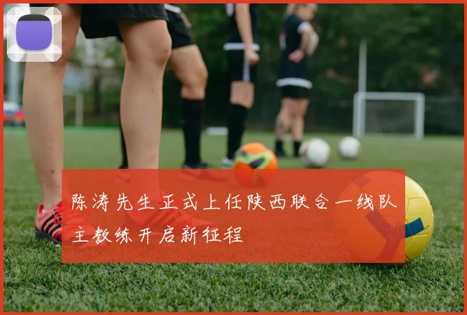 陈涛先生正式上任陕西联合一线队主教练开启新征程