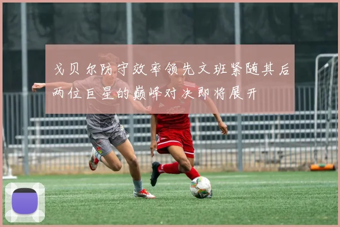 戈贝尔防守效率领先文班紧随其后两位巨星的巅峰对决即将展开