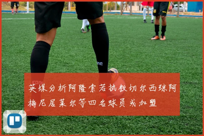 英媒分析阿隆索若执教切尔西琼阿梅尼居莱尔等四名球员或加盟