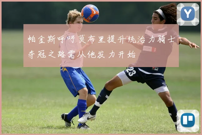 帕金斯呼吁莫布里提升统治力骑士夺冠之路需从他发力开始