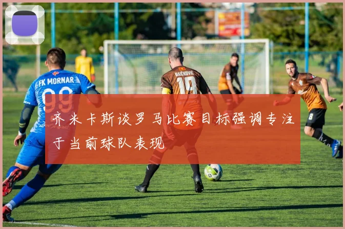 齐米卡斯谈罗马比赛目标强调专注于当前球队表现