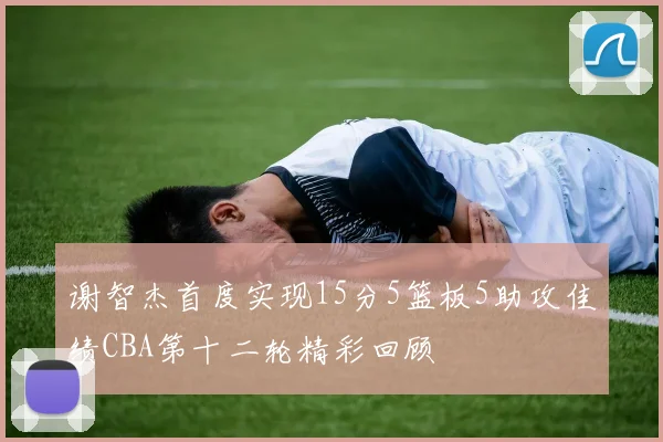 谢智杰首度实现15分5篮板5助攻佳绩CBA第十二轮精彩回顾