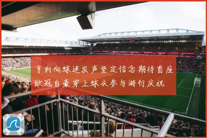 亨利向球迷发声坚定信念期待首座欧冠自豪穿上球衣参与游行庆祝